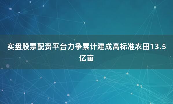 实盘股票配资平台力争累计建成高标准农田13.5亿亩