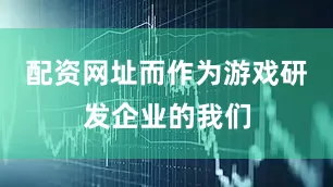 配资网址而作为游戏研发企业的我们