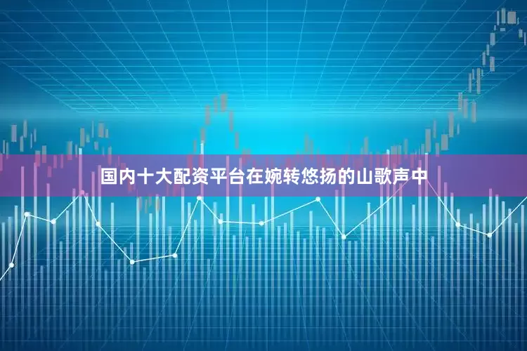 国内十大配资平台在婉转悠扬的山歌声中