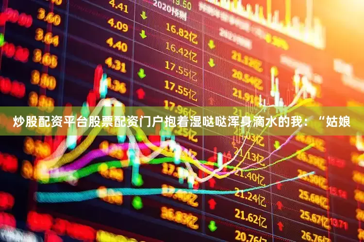 炒股配资平台股票配资门户抱着湿哒哒浑身滴水的我：“姑娘