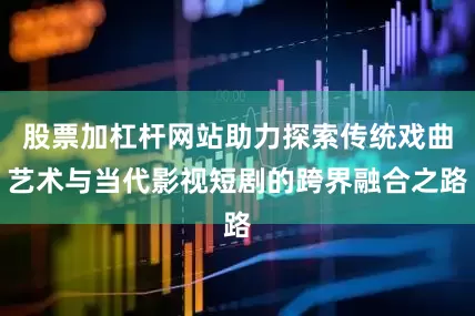股票加杠杆网站助力探索传统戏曲艺术与当代影视短剧的跨界融合之路