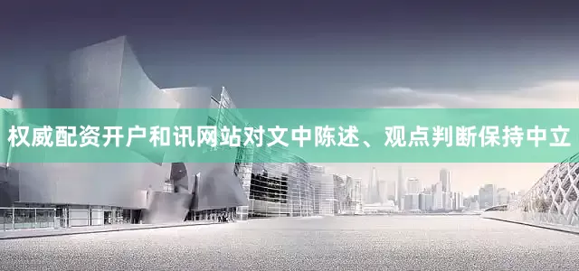 权威配资开户和讯网站对文中陈述、观点判断保持中立
