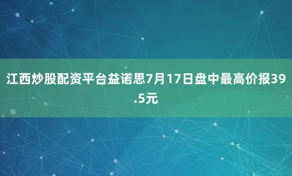 江西炒股配资平台益诺思7月17日盘中最高价报39.5元