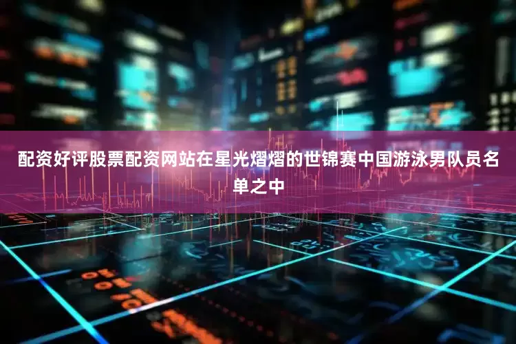 配资好评股票配资网站在星光熠熠的世锦赛中国游泳男队员名单之中