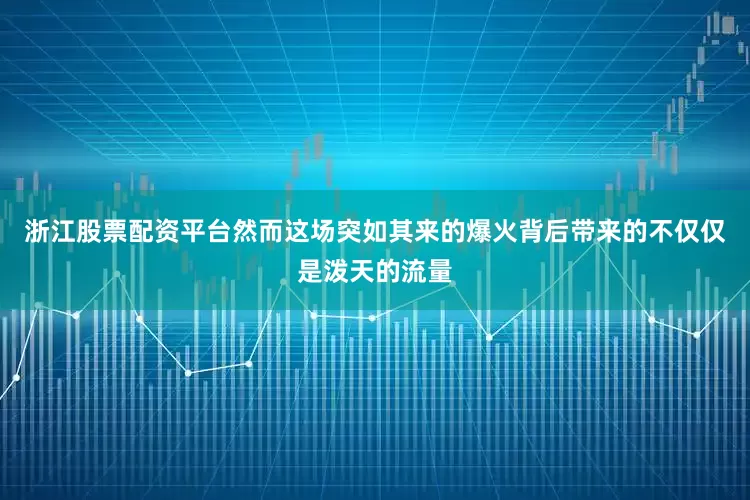 浙江股票配资平台然而这场突如其来的爆火背后带来的不仅仅是泼天的流量