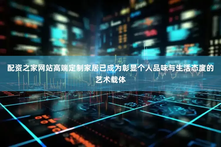 配资之家网站高端定制家居已成为彰显个人品味与生活态度的艺术载体