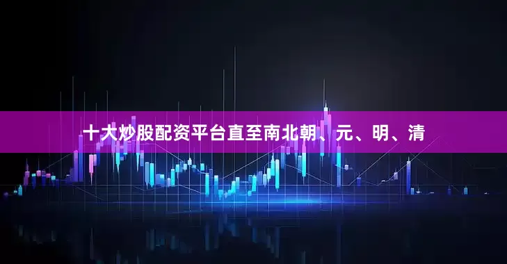 十大炒股配资平台直至南北朝、元、明、清