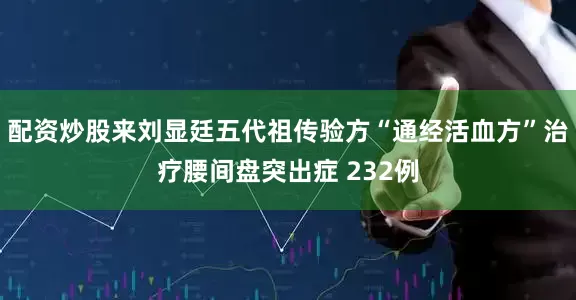 配资炒股来刘显廷五代祖传验方“通经活血方”治疗腰间盘突出症 232例