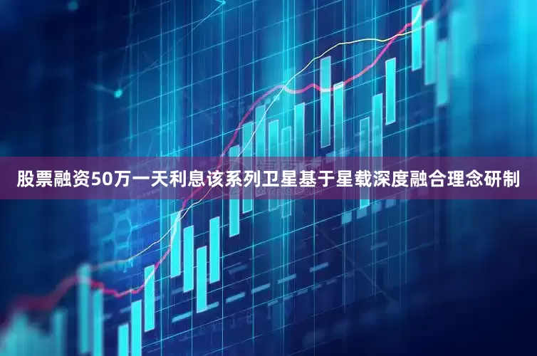 股票融资50万一天利息该系列卫星基于星载深度融合理念研制